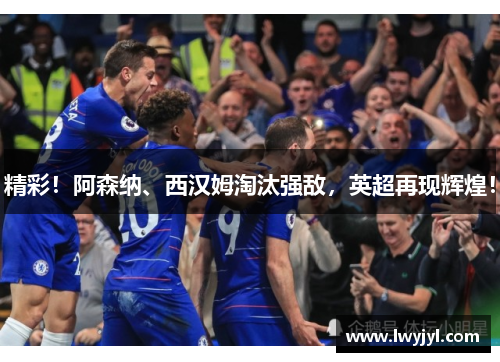精彩！阿森纳、西汉姆淘汰强敌，英超再现辉煌！