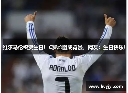 维尔马伦祝贺生日！C罗尬图成背景，网友：生日快乐！